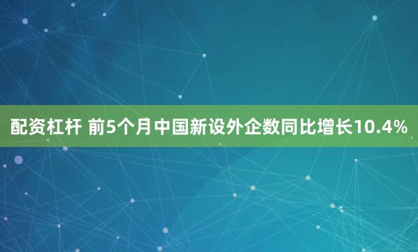 配资杠杆 前5个月中国新设外企数同比增长10.4%