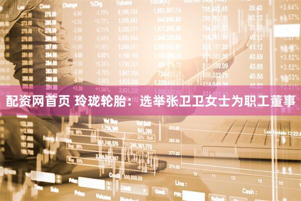 配资网首页 玲珑轮胎：选举张卫卫女士为职工董事