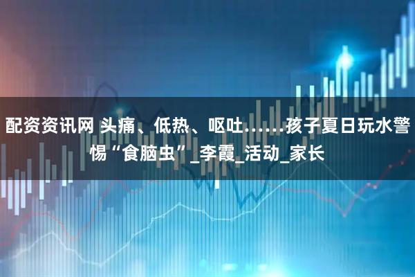 配资资讯网 头痛、低热、呕吐……孩子夏日玩水警惕“食脑虫”_李霞_活动_家长