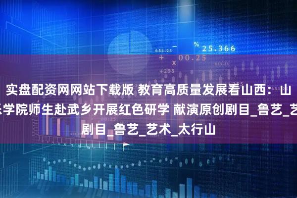 实盘配资网网站下载版 教育高质量发展看山西：山西大学音乐学院师生赴武乡开展红色研学 献演原创剧目_鲁艺_艺术_太行山