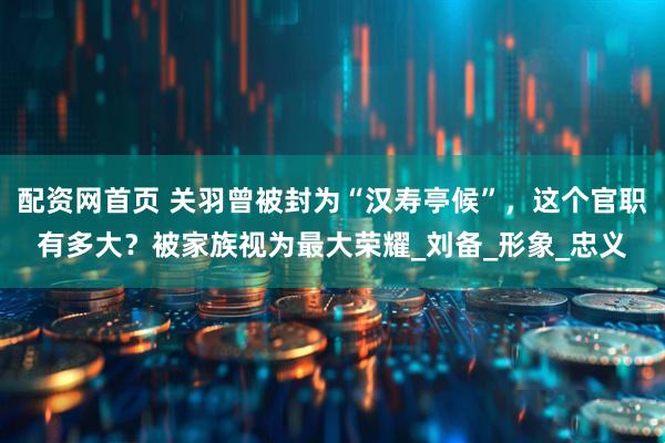 配资网首页 关羽曾被封为“汉寿亭候”，这个官职有多大？被家族视为最大荣耀_刘备_形象_忠义
