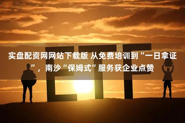 实盘配资网网站下载版 从免费培训到“一日拿证”，南沙“保姆式”服务获企业点赞