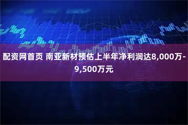 配资网首页 南亚新材预估上半年净利润达8,000万-9,500万元