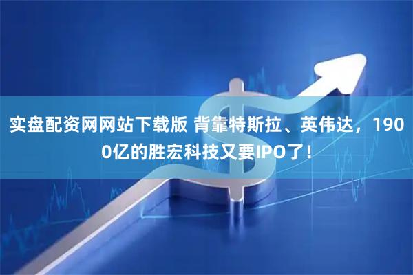 实盘配资网网站下载版 背靠特斯拉、英伟达，1900亿的胜宏科技又要IPO了！