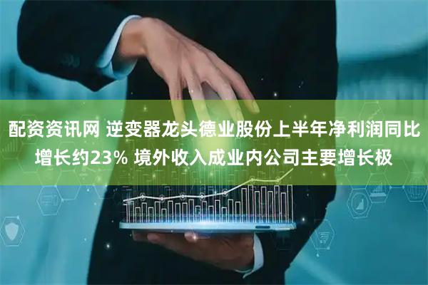 配资资讯网 逆变器龙头德业股份上半年净利润同比增长约23% 境外收入成业内公司主要增长极