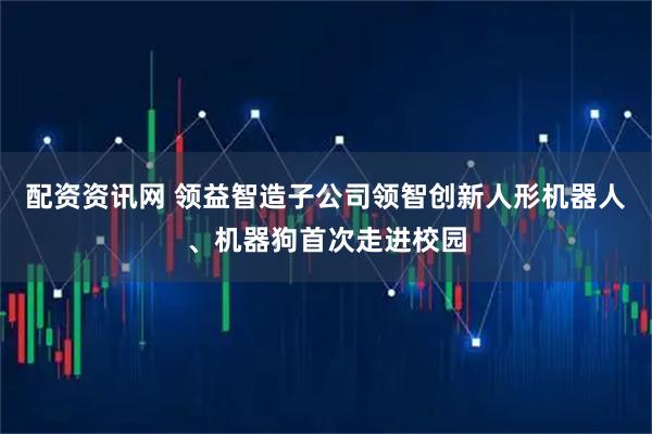 配资资讯网 领益智造子公司领智创新人形机器人、机器狗首次走进校园