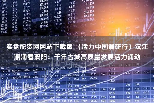 实盘配资网网站下载版 （活力中国调研行）汉江潮涌看襄阳：千年古城高质量发展活力涌动