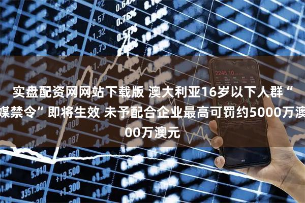 实盘配资网网站下载版 澳大利亚16岁以下人群“社媒禁令”即将生效 未予配合企业最高可罚约5000万澳元