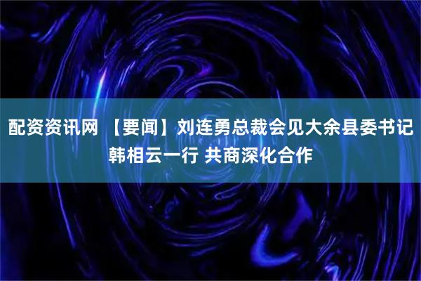 配资资讯网 【要闻】刘连勇总裁会见大余县委书记韩相云一行 共商深化合作