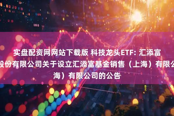 实盘配资网网站下载版 科技龙头ETF: 汇添富基金管理股份有限公司关于设立汇添富基金销售（上海）有限公司的公告