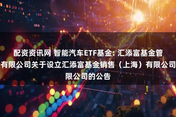 配资资讯网 智能汽车ETF基金: 汇添富基金管理股份有限公司关于设立汇添富基金销售（上海）有限公司的公告