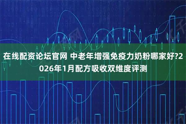 在线配资论坛官网 中老年增强免疫力奶粉哪家好?2026年1月配方吸收双维度评测