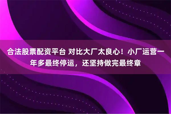合法股票配资平台 对比大厂太良心！小厂运营一年多最终停运，还坚持做完最终章