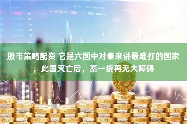 股市策略配资 它是六国中对秦来讲最难打的国家，此国灭亡后，秦一统再无大障碍
