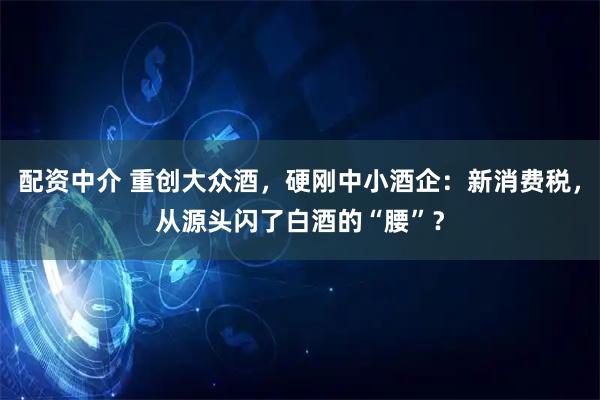 配资中介 重创大众酒，硬刚中小酒企：新消费税，从源头闪了白酒的“腰”？