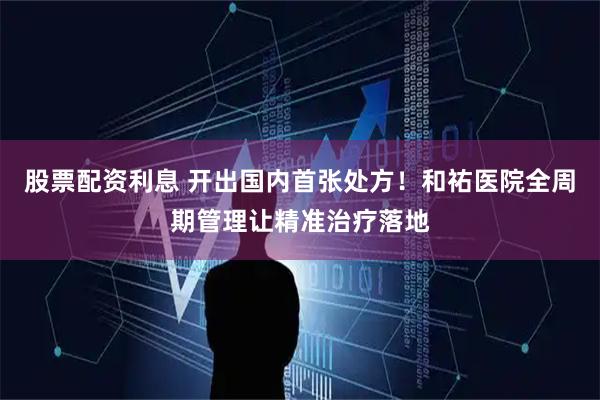股票配资利息 开出国内首张处方！和祐医院全周期管理让精准治疗落地