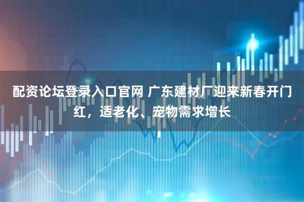 配资论坛登录入口官网 广东建材厂迎来新春开门红，适老化、宠物需求增长